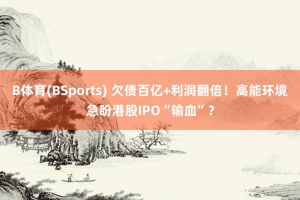 B体育(BSports) 欠债百亿+利润翻倍！高能环境急盼港股IPO“输血”？