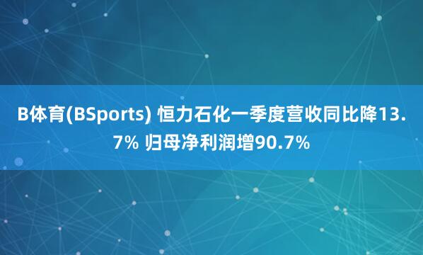 B体育(BSports) 恒力石化一季度营收同比降13.7% 归母净利润增90.7%