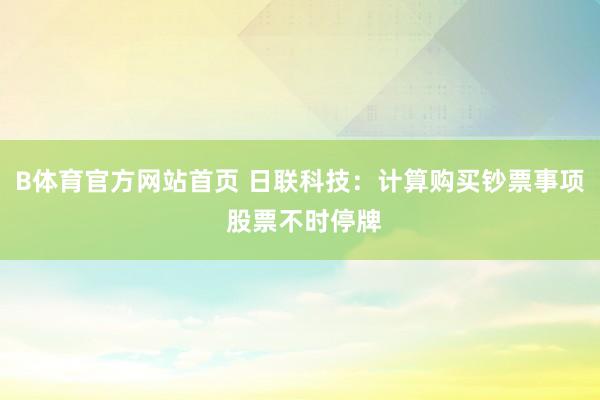 B体育官方网站首页 日联科技：计算购买钞票事项 股票不时停牌