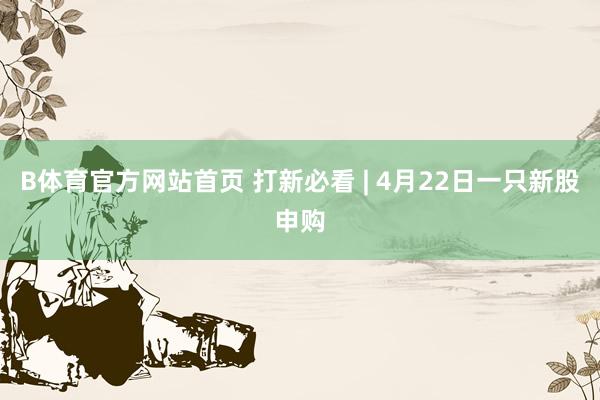 B体育官方网站首页 打新必看 | 4月22日一只新股申购