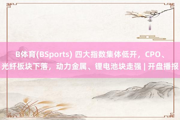 B体育(BSports) 四大指数集体低开，CPO、光纤板块下落，动力金属、锂电池块走强 | 开盘播报
