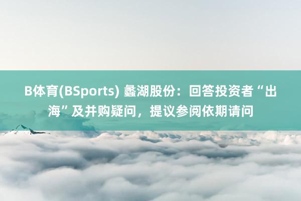 B体育(BSports) 蠡湖股份：回答投资者“出海”及并购疑问，提议参阅依期请问