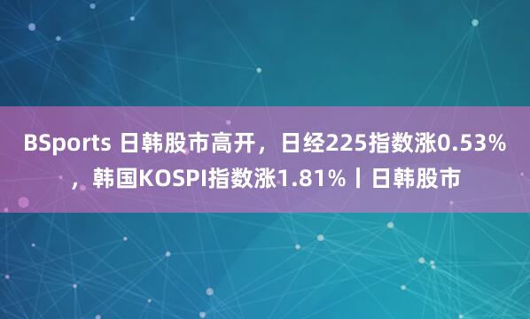 BSports 日韩股市高开，日经225指数涨0.53%，韩国KOSPI指数涨1.81%丨日韩股市