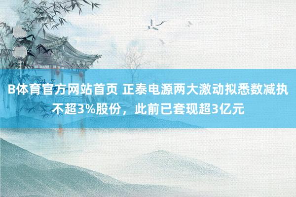 B体育官方网站首页 正泰电源两大激动拟悉数减执不超3%股份，此前已套现超3亿元