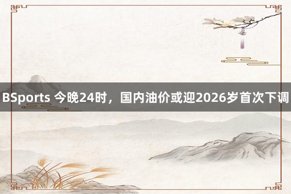 BSports 今晚24时，国内油价或迎2026岁首次下调