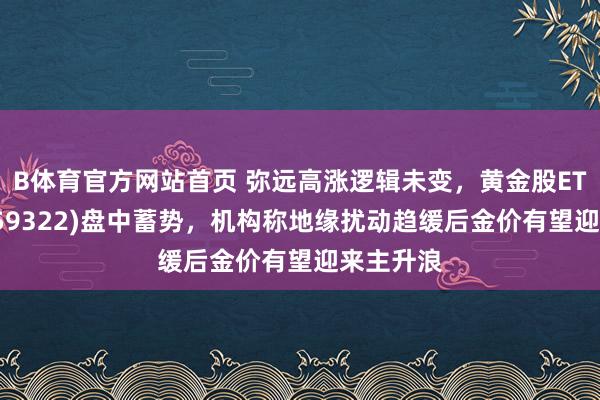 B体育官方网站首页 弥远高涨逻辑未变，黄金股ETF吉祥(159322)盘中蓄势，机构称地缘扰动趋缓后金价有望迎来主升浪
