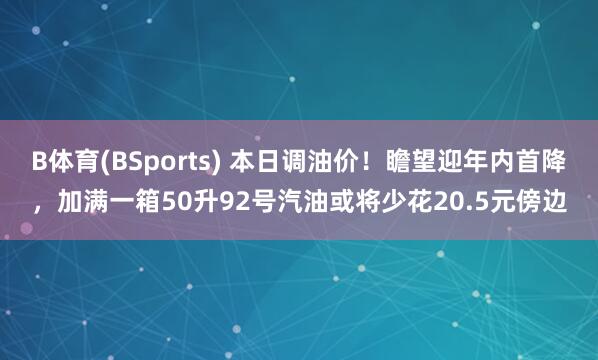 B体育(BSports) 本日调油价！瞻望迎年内首降，加满一箱50升92号汽油或将少花20.5元傍边