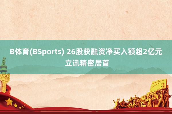 B体育(BSports) 26股获融资净买入额超2亿元 立讯精密居首