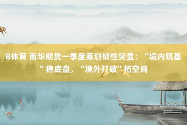 B体育 南华期货一季度筹划韧性突显：“境内筑基”稳底盘，“境外打破”拓空间