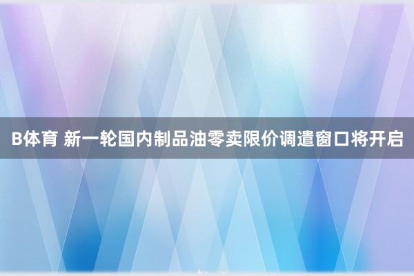 B体育 新一轮国内制品油零卖限价调遣窗口将开启