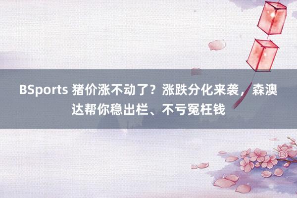 BSports 猪价涨不动了？涨跌分化来袭，森澳达帮你稳出栏、不亏冤枉钱