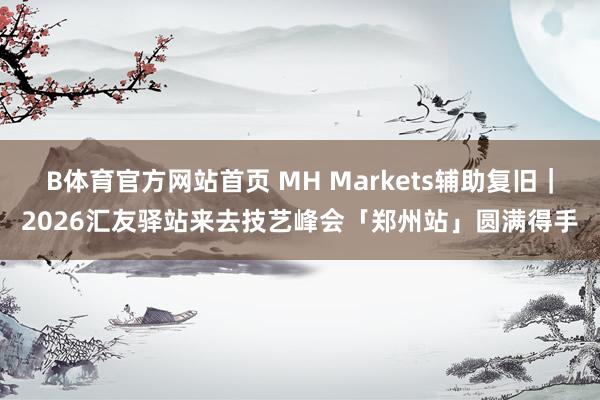 B体育官方网站首页 MH Markets辅助复旧｜2026汇友驿站来去技艺峰会「郑州站」圆满得手