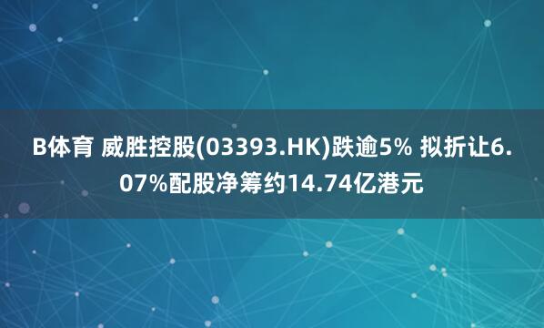 B体育 威胜控股(03393.HK)跌逾5% 拟折让6.07%配股净筹约14.74亿港元
