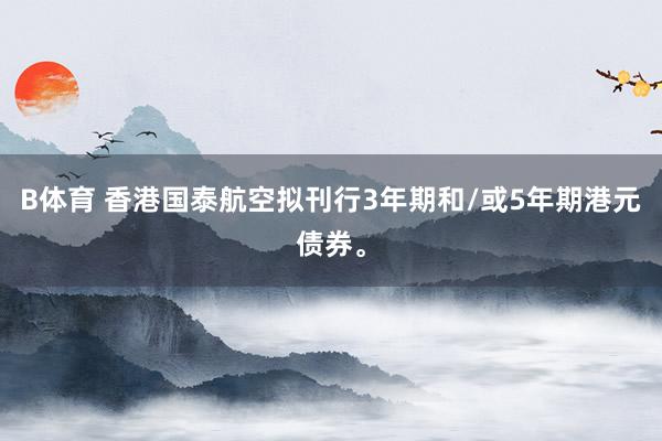 B体育 香港国泰航空拟刊行3年期和/或5年期港元债券。