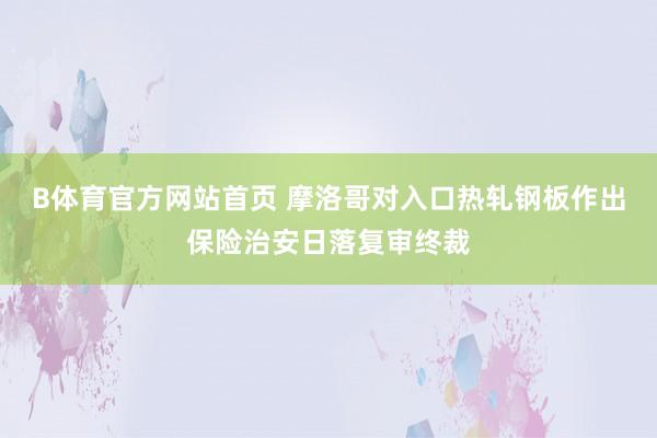 B体育官方网站首页 摩洛哥对入口热轧钢板作出保险治安日落复审终裁
