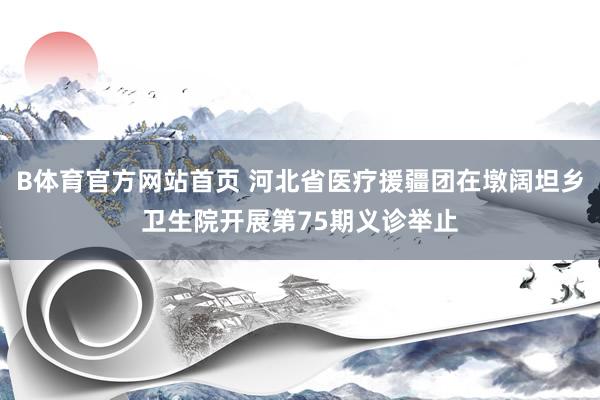 B体育官方网站首页 河北省医疗援疆团在墩阔坦乡卫生院开展第75期义诊举止