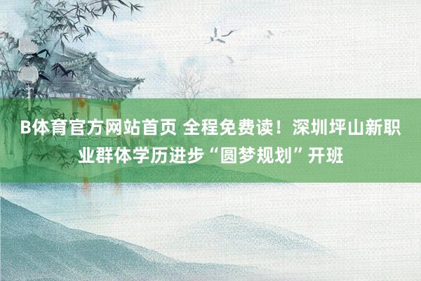 B体育官方网站首页 全程免费读！深圳坪山新职业群体学历进步“圆梦规划”开班