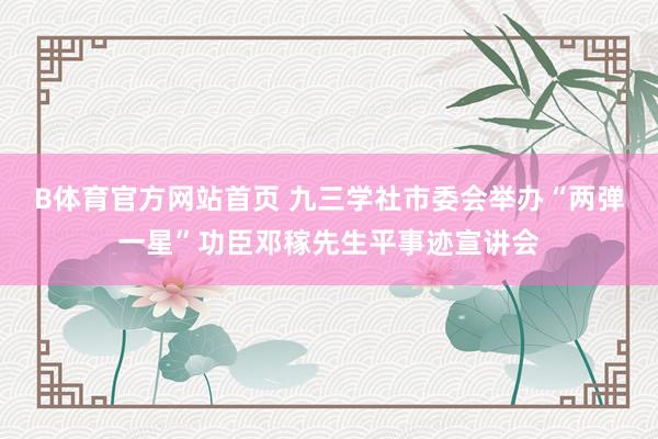 B体育官方网站首页 九三学社市委会举办“两弹一星”功臣邓稼先生平事迹宣讲会