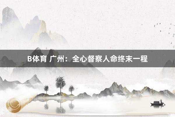 B体育 广州：全心督察人命终末一程