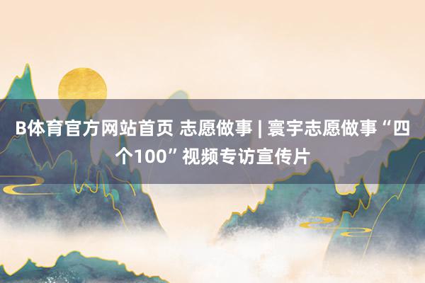 B体育官方网站首页 志愿做事 | 寰宇志愿做事“四个100”视频专访宣传片