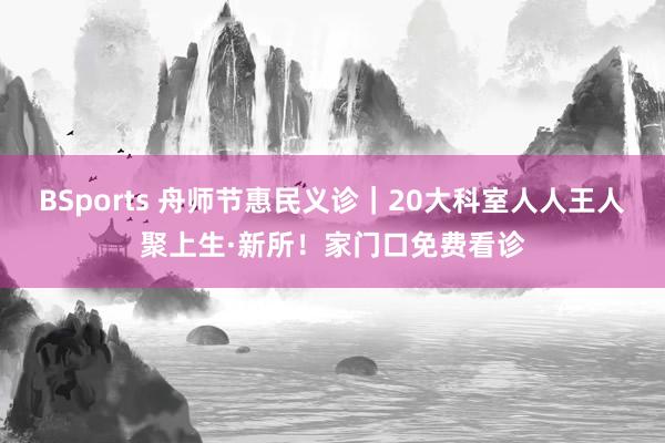 BSports 舟师节惠民义诊｜20大科室人人王人聚上生·新所！家门口免费看诊