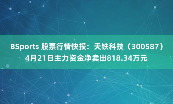 BSports 股票行情快报：天铁科技（300587）4月21日主力资金净卖出818.34万元