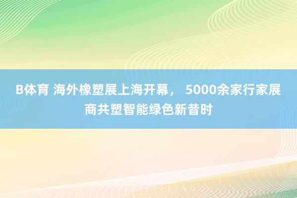 B体育 海外橡塑展上海开幕， 5000余家行家展商共塑智能绿色新昔时