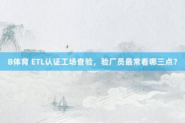 B体育 ETL认证工场查验，验厂员最常看哪三点？