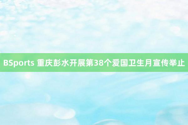 BSports 重庆彭水开展第38个爱国卫生月宣传举止