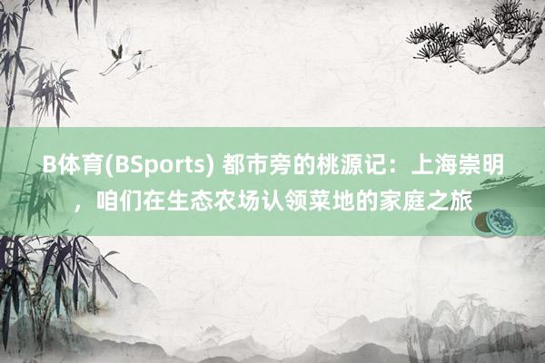 B体育(BSports) 都市旁的桃源记：上海崇明，咱们在生态农场认领菜地的家庭之旅