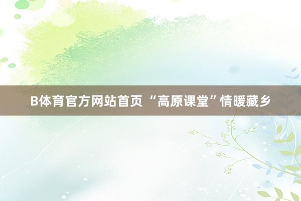B体育官方网站首页 “高原课堂”情暖藏乡
