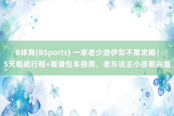 B体育(BSports) 一家老少游伊犁不累攻略！5天粗疏行程+靠谱包车指南，老东谈主小孩都兴盛