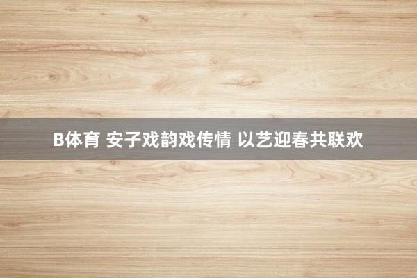 B体育 安子戏韵戏传情 以艺迎春共联欢