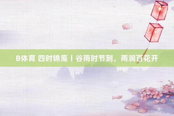 B体育 四时锦笺丨谷雨时节到，雨润百花开