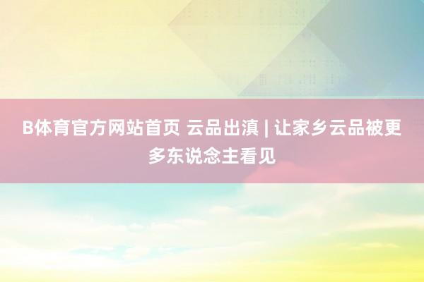 B体育官方网站首页 云品出滇 | 让家乡云品被更多东说念主看见