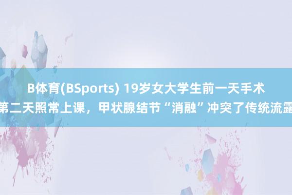 B体育(BSports) 19岁女大学生前一天手术第二天照常上课，甲状腺结节“消融”冲突了传统流露