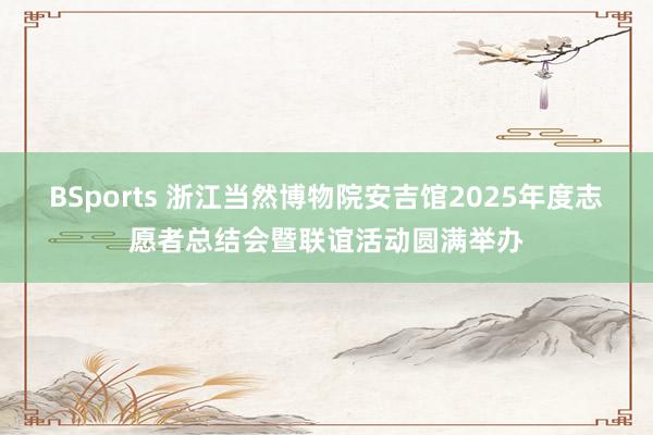 BSports 浙江当然博物院安吉馆2025年度志愿者总结会暨联谊活动圆满举办