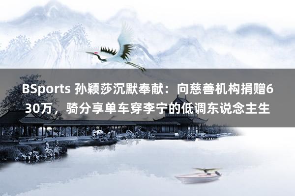 BSports 孙颖莎沉默奉献：向慈善机构捐赠630万，骑分享单车穿李宁的低调东说念主生