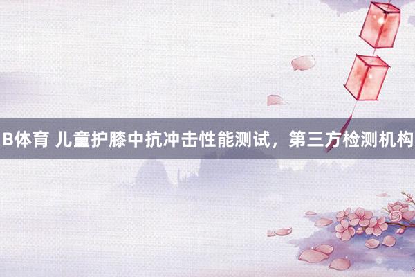 B体育 儿童护膝中抗冲击性能测试，第三方检测机构