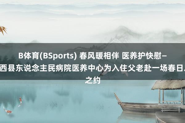 B体育(BSports) 春风暖相伴 医养护快慰——迁西县东说念主民病院医养中心为入住父老赴一场春日之约