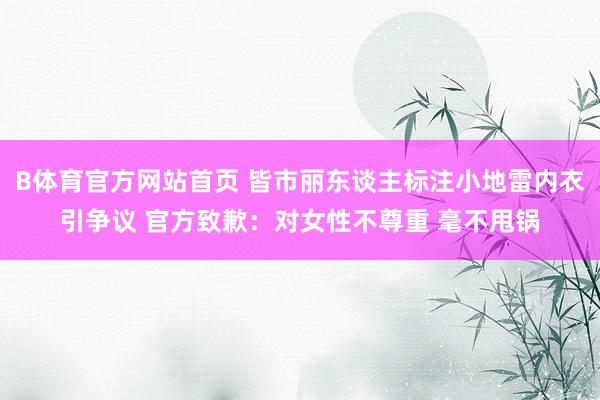 B体育官方网站首页 皆市丽东谈主标注小地雷内衣引争议 官方致歉：对女性不尊重 毫不甩锅