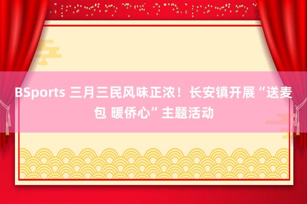 BSports 三月三民风味正浓！长安镇开展“送麦包 暖侨心”主题活动
