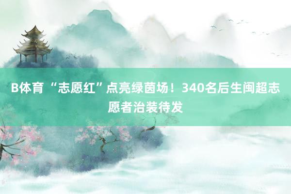 B体育 “志愿红”点亮绿茵场！340名后生闽超志愿者治装待发