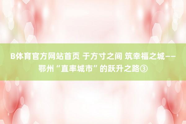 B体育官方网站首页 于方寸之间 筑幸福之城——鄂州“直率城市”的跃升之路③