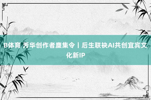 B体育 芳华创作者麇集令丨后生联袂AI共创宜宾文化新IP