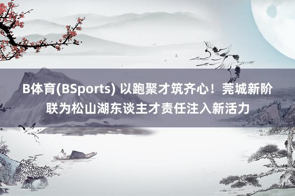B体育(BSports) 以跑聚才筑齐心！莞城新阶联为松山湖东谈主才责任注入新活力