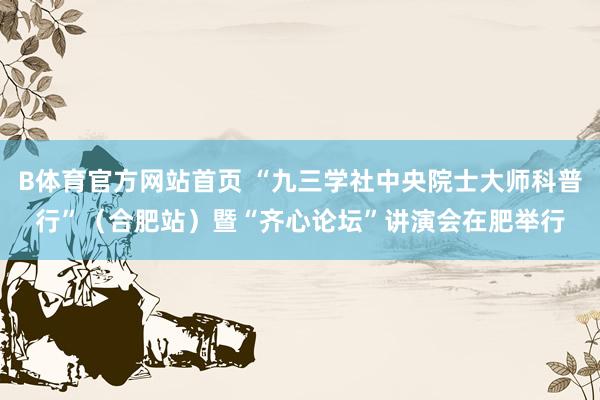 B体育官方网站首页 “九三学社中央院士大师科普行”（合肥站）暨“齐心论坛”讲演会在肥举行