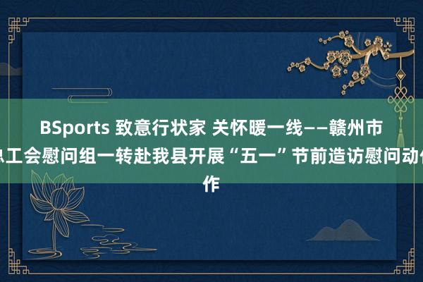 BSports 致意行状家 关怀暖一线——赣州市总工会慰问组一转赴我县开展“五一”节前造访慰问动作