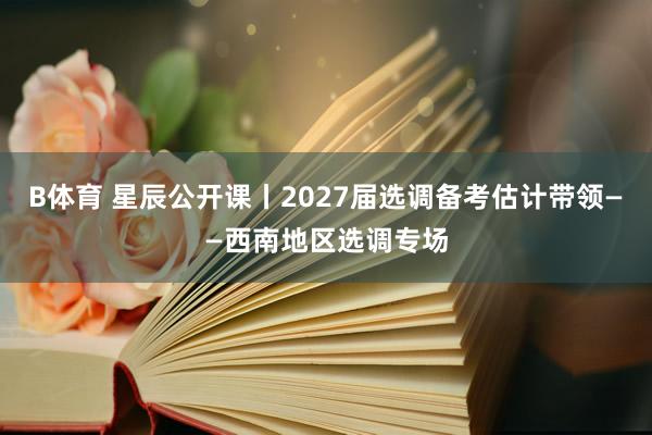 B体育 星辰公开课丨2027届选调备考估计带领——西南地区选调专场