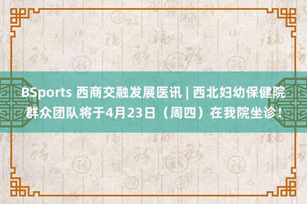BSports 西商交融发展医讯 | 西北妇幼保健院群众团队将于4月23日（周四）在我院坐诊！